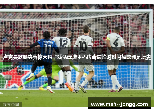 卢克曼欧联决赛惊天帽子戏法缔造不朽传奇巅峰时刻闪耀欧洲足坛史